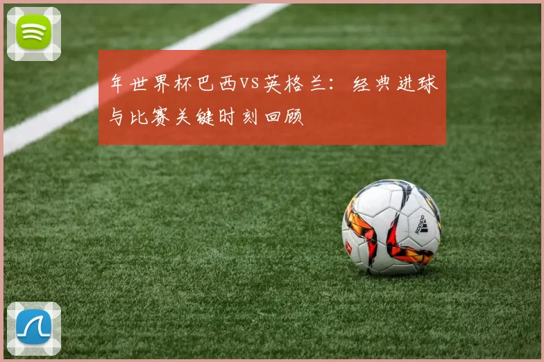年世界杯巴西vs英格兰：经典进球与比赛关键时刻回顾