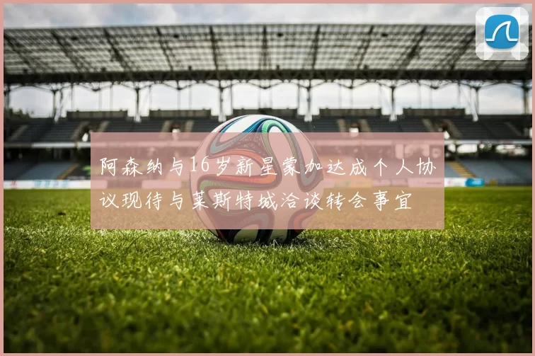 阿森纳与16岁新星蒙加达成个人协议现待与莱斯特城洽谈转会事宜