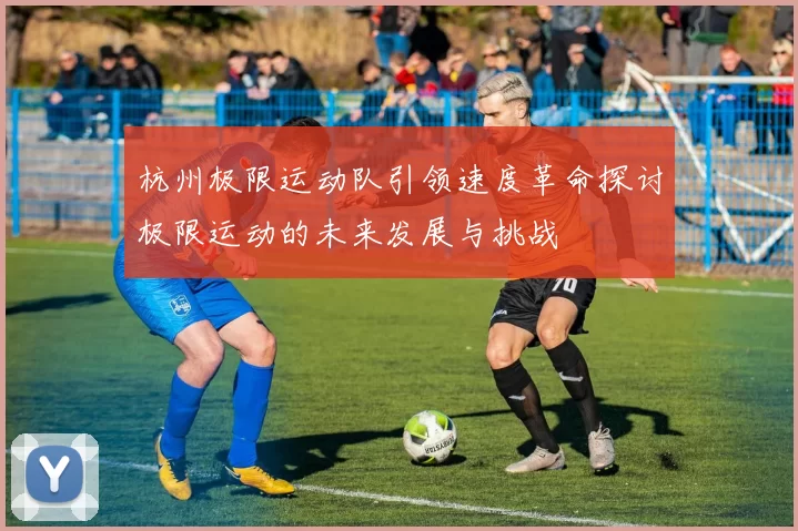 杭州极限运动队引领速度革命探讨极限运动的未来发展与挑战