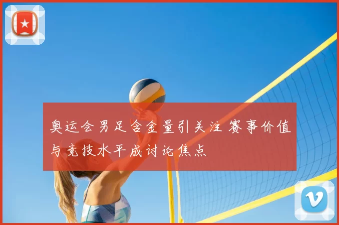 奥运会男足含金量引关注 赛事价值与竞技水平成讨论焦点