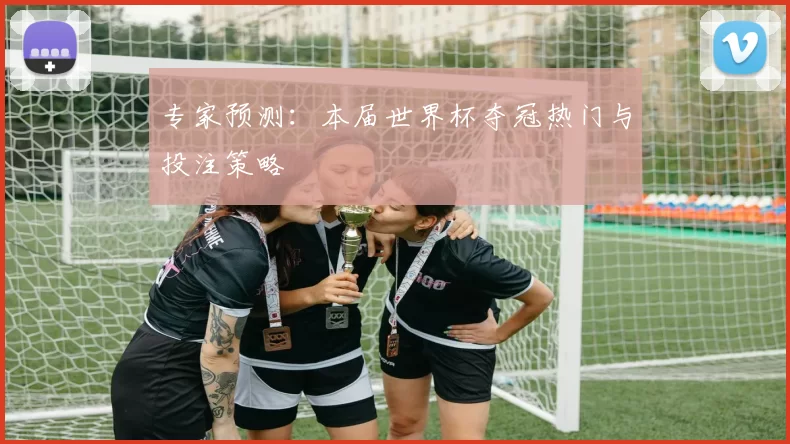 专家预测:本届世界杯夺冠热门与投注策略
