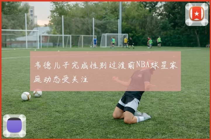 韦德儿子完成性别过渡前NBA球星家庭动态受关注