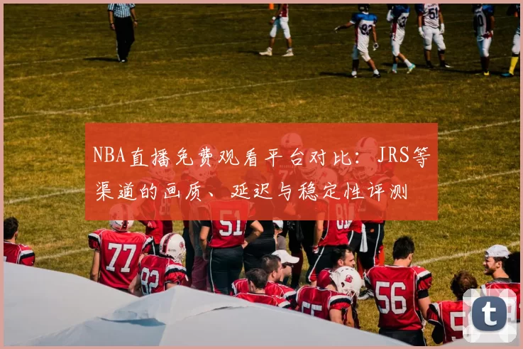 NBA直播免费观看平台对比:JRS等渠道的画质、延迟与稳定性评测