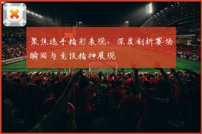 聚焦选手精彩表现，深度剖析赛场瞬间与竞技精神展现