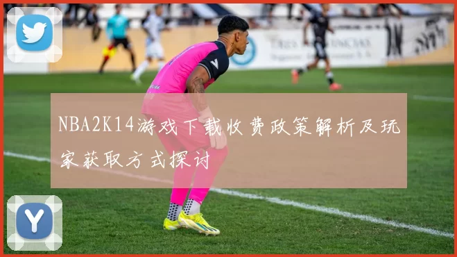 NBA2K14游戏下载收费政策解析及玩家获取方式探讨