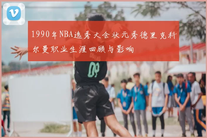 1990年NBA选秀大会状元秀德里克科尔曼职业生涯回顾与影响