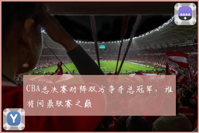CBA总决赛对阵双方争夺总冠军,谁将问鼎联赛之巅