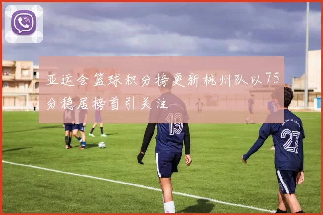 亚运会篮球积分榜更新杭州队以75分稳居榜首引关注