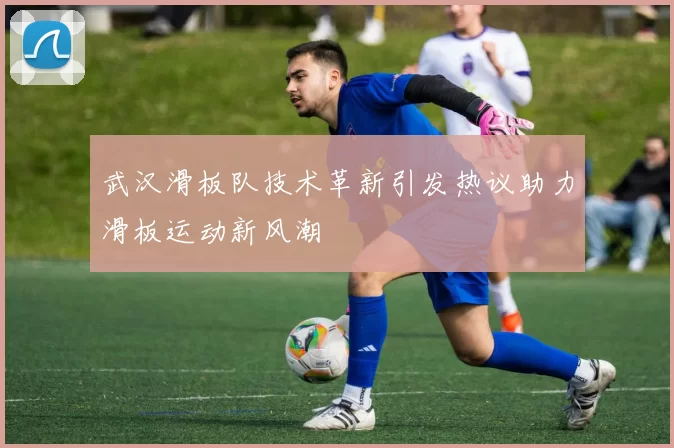 武汉滑板队技术革新引发热议助力滑板运动新风潮