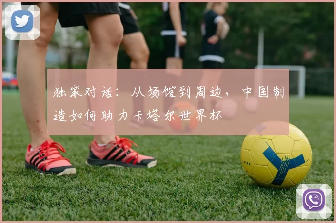 独家对话:从场馆到周边,中国制造如何助力卡塔尔世界杯