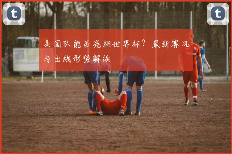 美国队能否亮相世界杯?最新赛况与出线形势解读