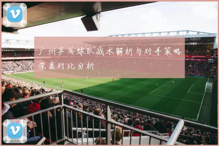 广州乒乓球队战术解析与对手策略深度对比分析