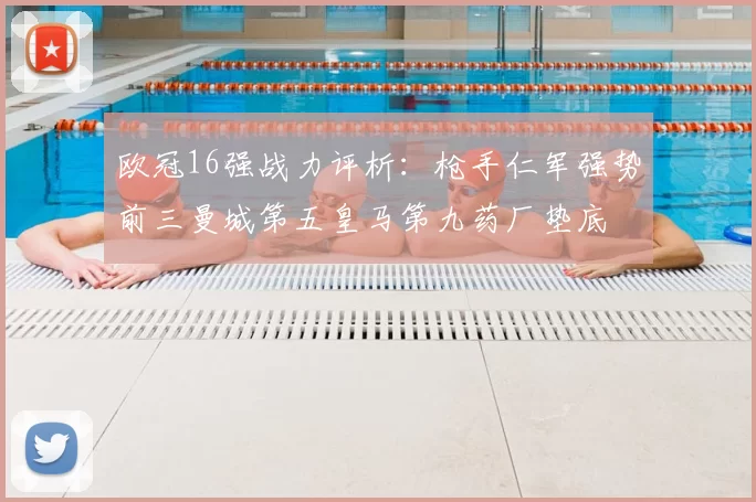 欧冠16强战力评析：枪手仁军强势前三曼城第五皇马第九药厂垫底
