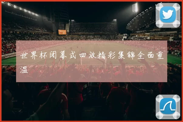 世界杯闭幕式回放精彩集锦全面重温