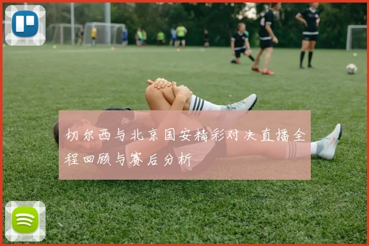 切尔西与北京国安精彩对决直播全程回顾与赛后分析