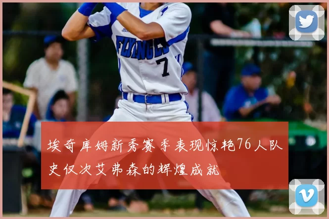埃奇库姆新秀赛季表现惊艳76人队史仅次艾弗森的辉煌成就