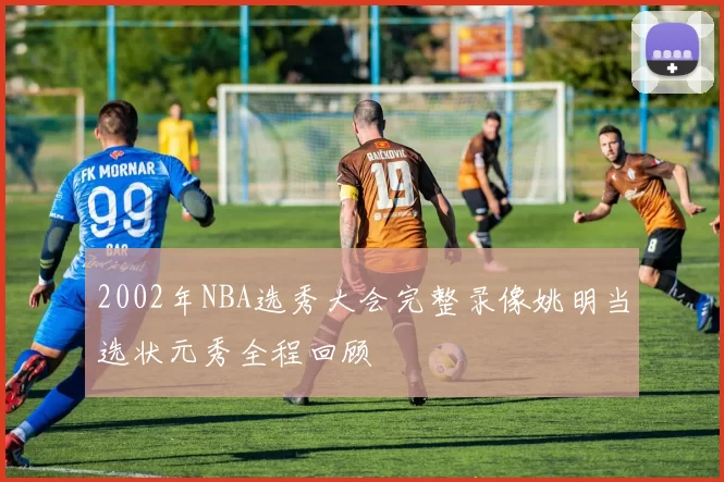 2002年NBA选秀大会完整录像姚明当选状元秀全程回顾