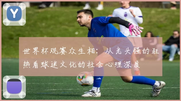 世界杯观赛众生相:从光头强的狂热看球迷文化的社会心理深度