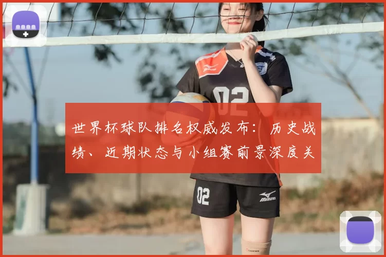世界杯球队排名权威发布:历史战绩、近期状态与小组赛前景深度关联