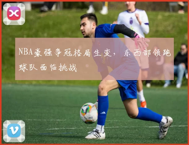 NBA豪强争冠格局生变，东西部领跑球队面临挑战
