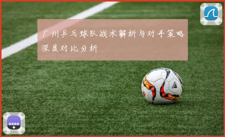 广州乒乓球队战术解析与对手策略深度对比分析