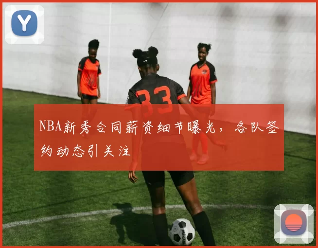 NBA新秀合同薪资细节曝光，各队签约动态引关注