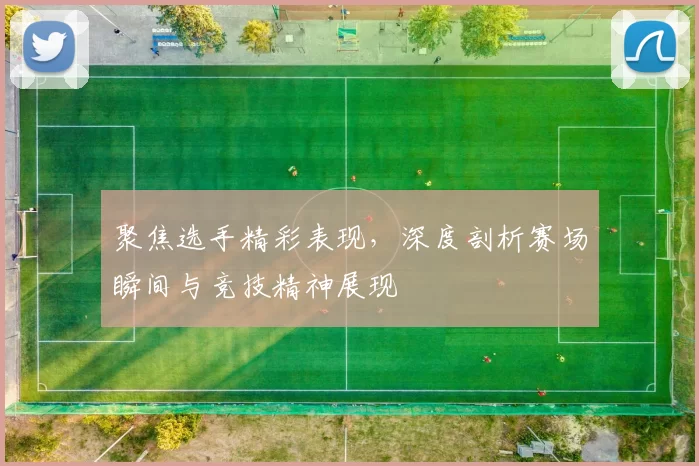 聚焦选手精彩表现，深度剖析赛场瞬间与竞技精神展现