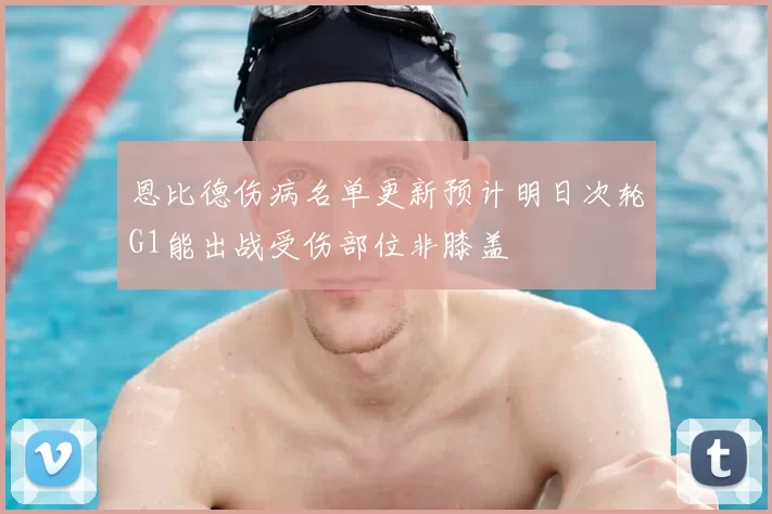 恩比德伤病名单更新预计明日次轮G1能出战受伤部位非膝盖