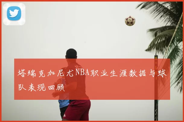 塔瑞克加尼尤NBA职业生涯数据与球队表现回顾