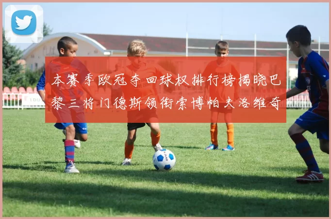本赛季欧冠夺回球权排行榜揭晓巴黎三将门德斯领衔索博帕夫洛维奇紧随其后