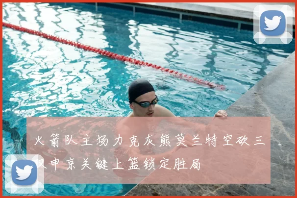 火箭队主场力克灰熊莫兰特空砍三双申京关键上篮锁定胜局
