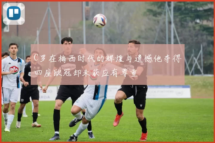 C罗在梅西时代的辉煌与遗憾他夺得四座欧冠却未获应有尊重