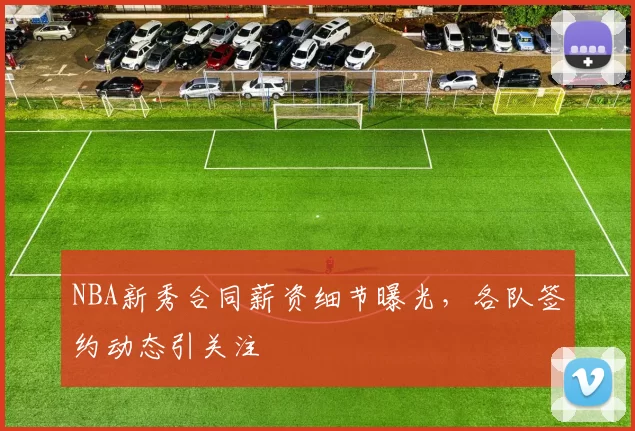 NBA新秀合同薪资细节曝光，各队签约动态引关注