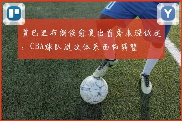 贾巴里布朗伤愈复出首秀表现低迷,CBA球队进攻体系面临调整