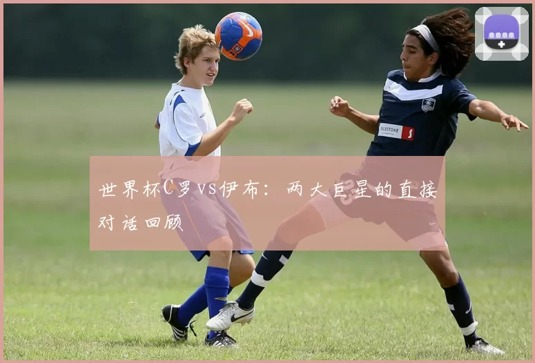 世界杯C罗vs伊布:两大巨星的直接对话回顾