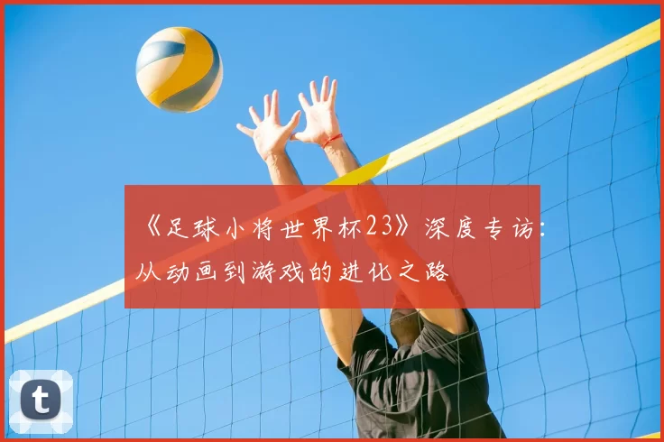 《足球小将世界杯23》深度专访：从动画到游戏的进化之路