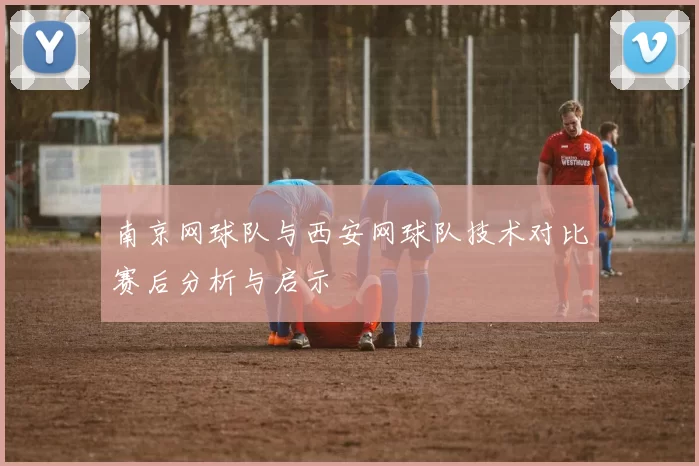 南京网球队与西安网球队技术对比赛后分析与启示