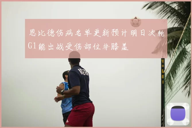 恩比德伤病名单更新预计明日次轮G1能出战受伤部位非膝盖