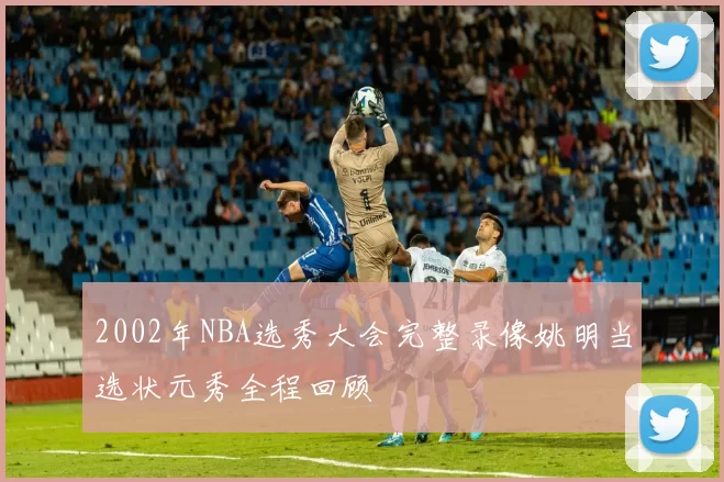 2002年NBA选秀大会完整录像姚明当选状元秀全程回顾
