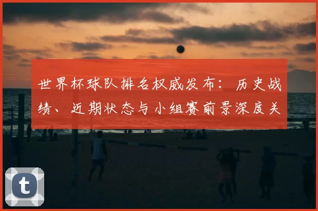 世界杯球队排名权威发布:历史战绩、近期状态与小组赛前景深度关联