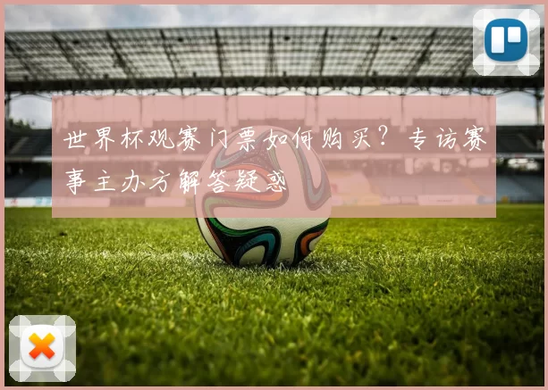 世界杯观赛门票如何购买?专访赛事主办方解答疑惑