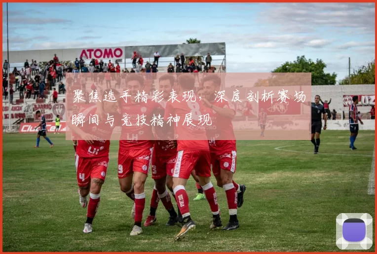 聚焦选手精彩表现，深度剖析赛场瞬间与竞技精神展现