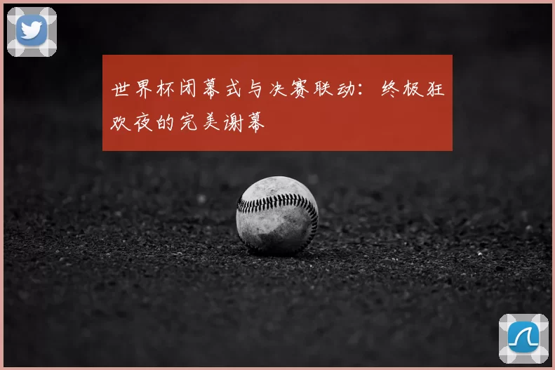世界杯闭幕式与决赛联动:终极狂欢夜的完美谢幕