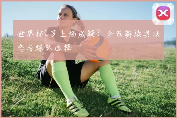 世界杯C罗上场成疑?全面解读其状态与球队选择