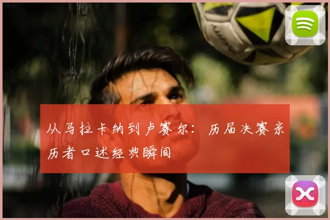 从马拉卡纳到卢赛尔：历届决赛亲历者口述经典瞬间