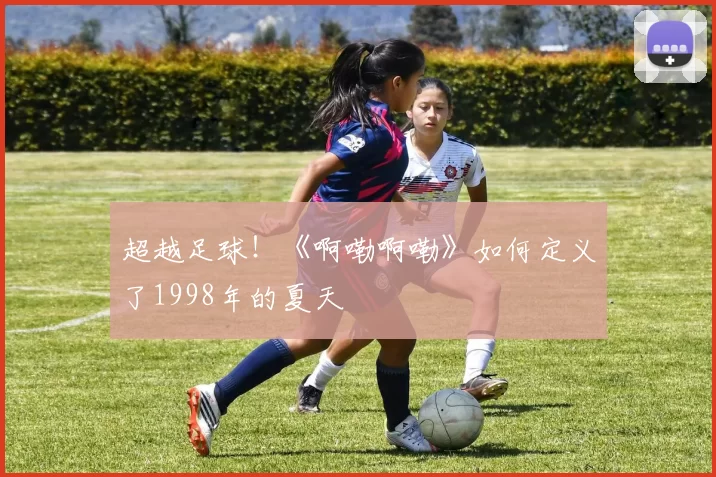 超越足球！《啊嘞啊嘞》如何定义了1998年的夏天