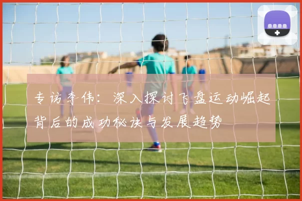专访李伟：深入探讨飞盘运动崛起背后的成功秘诀与发展趋势
