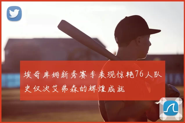 埃奇库姆新秀赛季表现惊艳76人队史仅次艾弗森的辉煌成就