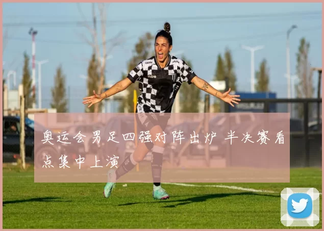 奥运会男足四强对阵出炉 半决赛看点集中上演