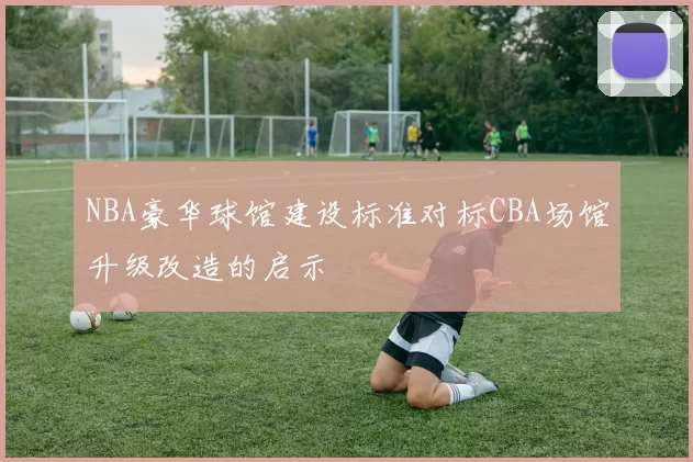 NBA豪华球馆建设标准对标CBA场馆升级改造的启示